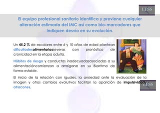 El equipo profesional sanitario identifica y previene cualquier
   alteración estimada del IMC así como bio-marcadores que
                 indiquen desvío en su evolución.


Un 45,2 % de escolares entre 6 y 10 años de edad plantean
dificultadesalimentariasseveras    con    pronóstico   de
cronicidad en la etapa adulta.
Hábitos de riesgo y conductas inadecuadasasociadas a su
alimentacióncomienzan a arraigarse en su Biorritmo de
forma estable.
El inicio de la relación con iguales, la ansiedad ante la evaluación de la
imagen y otros cambios evolutivos facilitan la aparición de impulsividady
atracones.
 