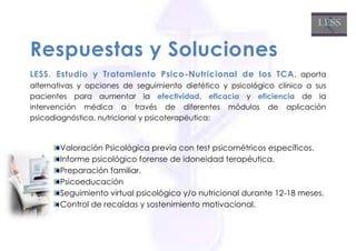 Respuestas y Soluciones
LESS. Estudio y Tratamiento Psico-Nutricional de los TCA , aporta
alternativas y opciones de seguimiento dietético y psicológico clínico a sus
pacientes para aumentar la efectividad, eficacia y eficiencia de la
intervención médica a través de diferentes módulos de aplicación
psicodiagnóstica, nutricional y psicoterapéutica:


       Valoración Psicológica previa con test psicométricos específicos.
       Informe psicológico forense de idoneidad terapéutica.
       Preparación familiar.
       Psicoeducación
       Seguimiento virtual psicológico y/o nutricional durante 12-18 meses.
       Control de recaídas y sostenimiento motivacional.
 