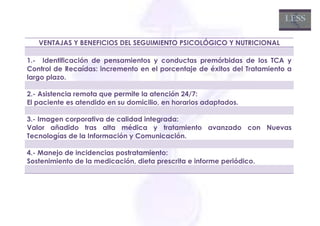 VENTAJAS Y BENEFICIOS DEL SEGUIMIENTO PSICOLÓGICO Y NUTRICIONAL

1.- Identificación de pensamientos y conductas premórbidas de los TCA y
Control de Recaídas: incremento en el porcentaje de éxitos del Tratamiento a
largo plazo.

2.- Asistencia remota que permite la atención 24/7:
El paciente es atendido en su domicilio, en horarios adaptados.

3.- Imagen corporativa de calidad integrada:
Valor añadido tras alta médica y tratamiento avanzado con Nuevas
Tecnologías de la Información y Comunicación.

4.- Manejo de incidencias postratamiento:
Sostenimiento de la medicación, dieta prescrita e informe periódico.
 