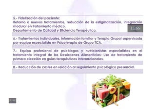 5.- Fidelización del paciente:
Retorno a nuevos tratamientos, reducción de la estigmatización, integración
modular en tratamiento médico.
Departamento de Calidad y Eficiencia Terapéutica.

6.- Tratamientos individuales, información familiar y Terapia Grupal supervisada
por equipo especialista en Psicoterapia de Grupo TCA.

7.- Equipo profesional de psicólogos y nutricionistas especialistas en el
tratamiento integral de los Desórdenes Alimenticios: Uso de tratamiento de
primera elección en guías terapéuticas Internacionales.

8.- Reducción de costes en relación al seguimiento psicológico presencial.
 