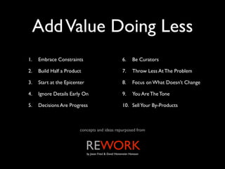 Add Value Doing Less
1.   Embrace Constraints                                  6.      Be Curators

2.   Build Half a Product                                 7.      Throw Less At The Problem

3.   Start at the Epicenter                               8.      Focus on What Doesn’t Change

4.   Ignore Details Early On                              9.      You Are The Tone

5.   Decisions Are Progress                               10. Sell Your By-Products



                        concepts and ideas repurposed from



                              REWORK
                              by Jason Fried & David Heinemeier Hansson
 