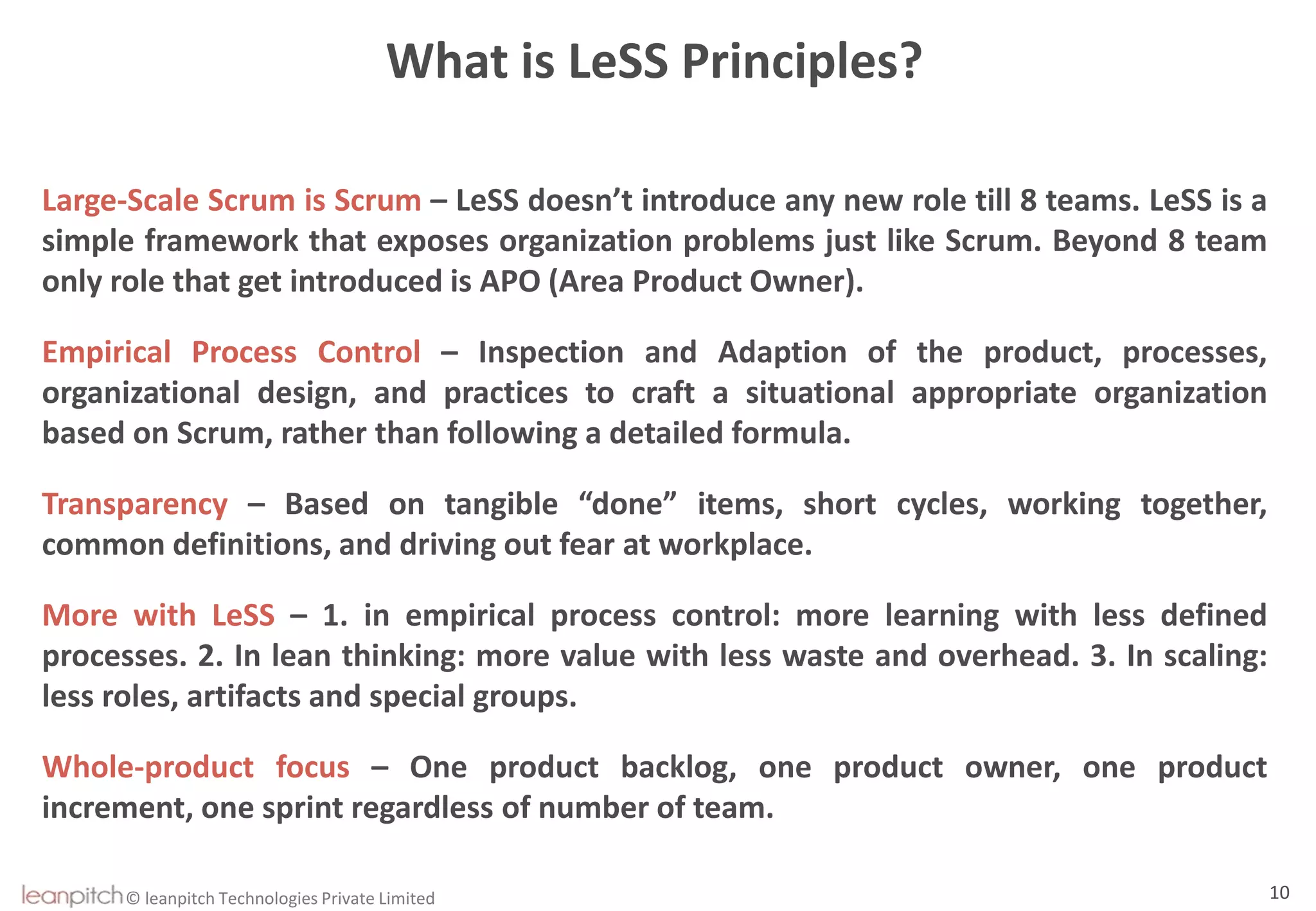 © leanpitch Technologies Private Limited 10
What is LeSS Principles?
Large-Scale Scrum is Scrum – LeSS doesn’t introduce any new role till 8 teams. LeSS is a
simple framework that exposes organization problems just like Scrum. Beyond 8 team
only role that get introduced is APO (Area Product Owner).
Empirical Process Control – Inspection and Adaption of the product, processes,
organizational design, and practices to craft a situational appropriate organization
based on Scrum, rather than following a detailed formula.
Transparency – Based on tangible “done” items, short cycles, working together,
common definitions, and driving out fear at workplace.
More with LeSS – 1. in empirical process control: more learning with less defined
processes. 2. In lean thinking: more value with less waste and overhead. 3. In scaling:
less roles, artifacts and special groups.
Whole-product focus – One product backlog, one product owner, one product
increment, one sprint regardless of number of team.
 