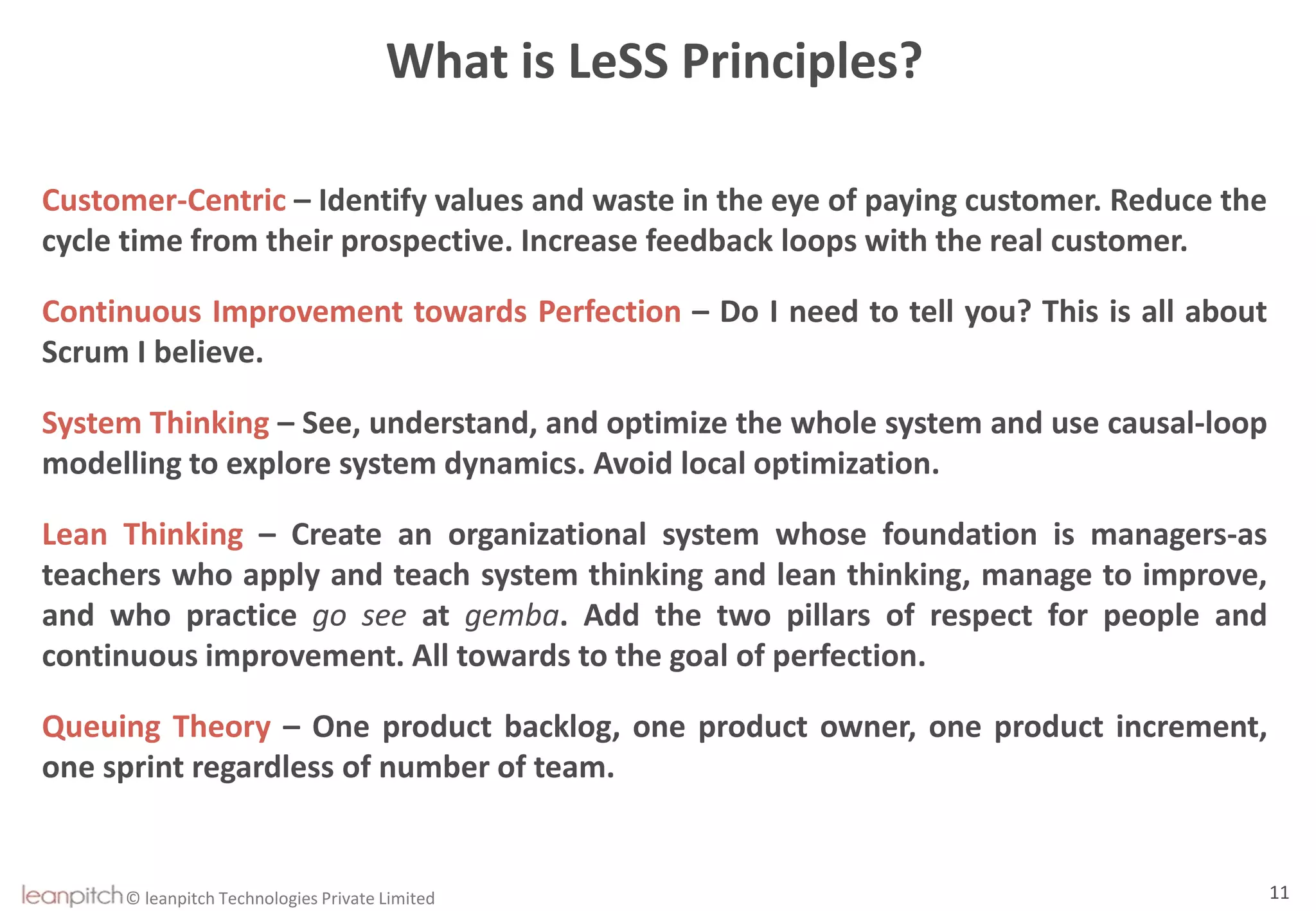 © leanpitch Technologies Private Limited 11
What is LeSS Principles?
Customer-Centric – Identify values and waste in the eye of paying customer. Reduce the
cycle time from their prospective. Increase feedback loops with the real customer.
Continuous Improvement towards Perfection – Do I need to tell you? This is all about
Scrum I believe.
System Thinking – See, understand, and optimize the whole system and use causal-loop
modelling to explore system dynamics. Avoid local optimization.
Lean Thinking – Create an organizational system whose foundation is managers-as
teachers who apply and teach system thinking and lean thinking, manage to improve,
and who practice go see at gemba. Add the two pillars of respect for people and
continuous improvement. All towards to the goal of perfection.
Queuing Theory – One product backlog, one product owner, one product increment,
one sprint regardless of number of team.
 