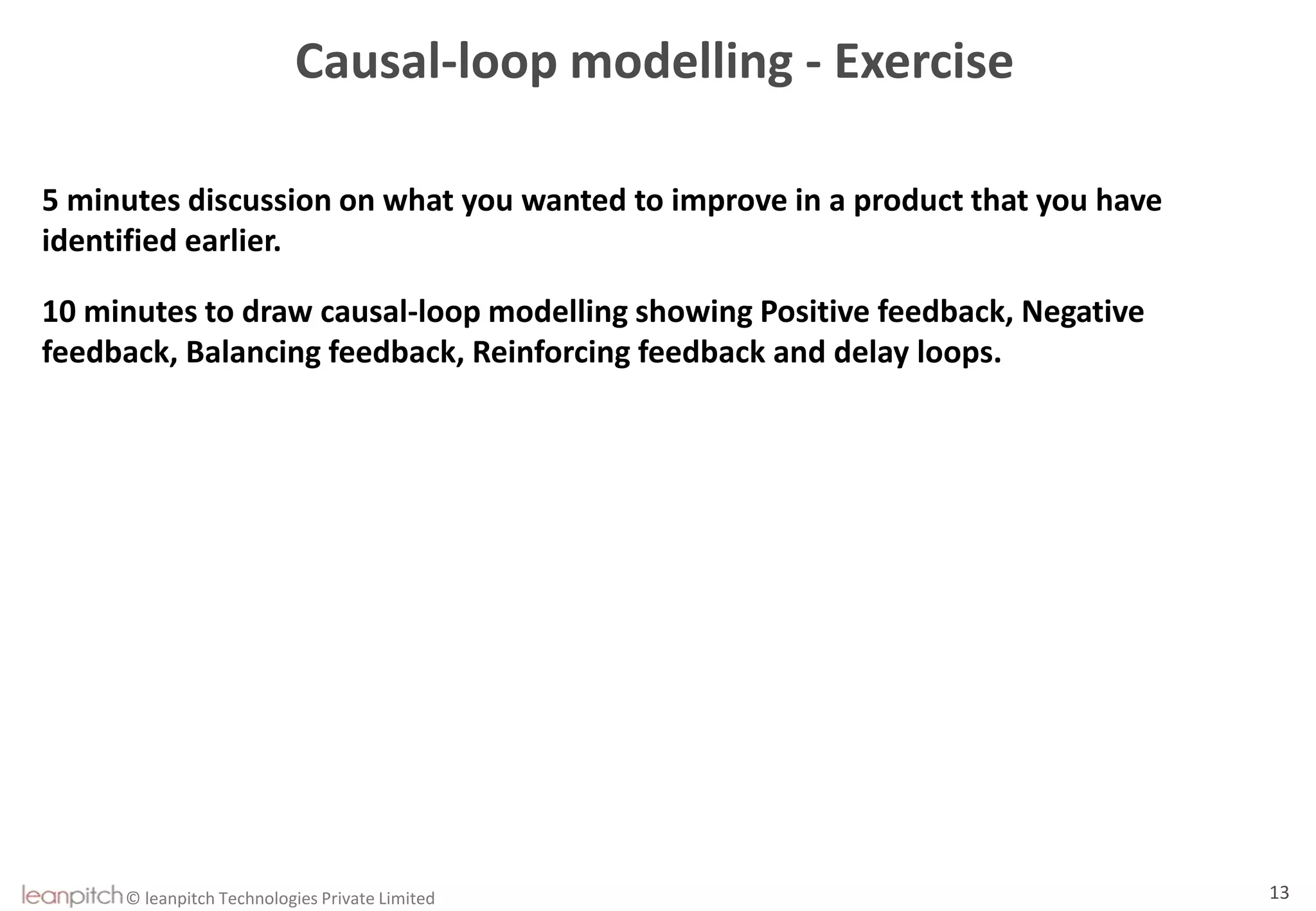 © leanpitch Technologies Private Limited 13
Causal-loop modelling - Exercise
5 minutes discussion on what you wanted to improve in a product that you have
identified earlier.
10 minutes to draw causal-loop modelling showing Positive feedback, Negative
feedback, Balancing feedback, Reinforcing feedback and delay loops.
 