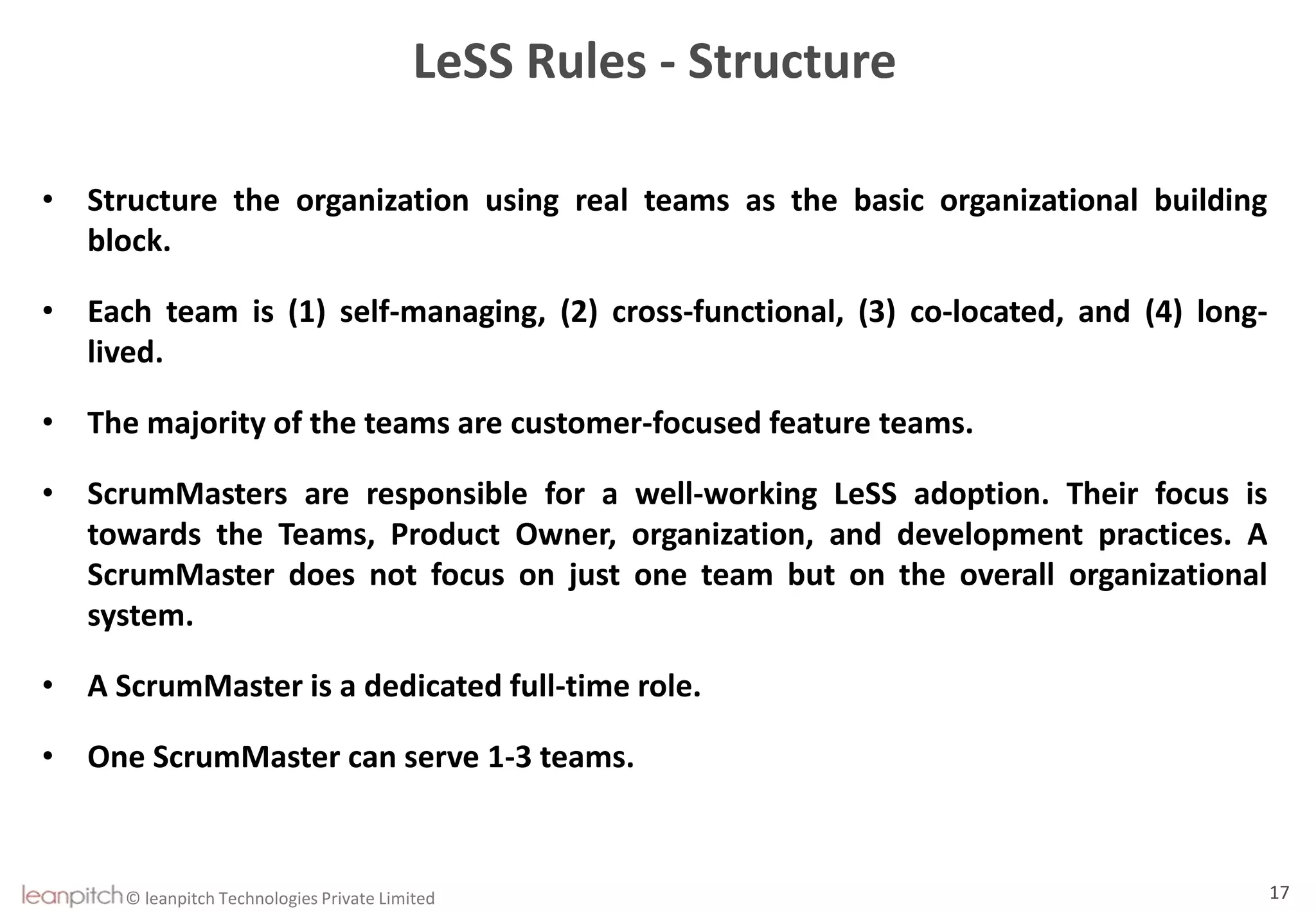 © leanpitch Technologies Private Limited 17
LeSS Rules - Structure
• Structure the organization using real teams as the basic organizational building
block.
• Each team is (1) self-managing, (2) cross-functional, (3) co-located, and (4) long-
lived.
• The majority of the teams are customer-focused feature teams.
• ScrumMasters are responsible for a well-working LeSS adoption. Their focus is
towards the Teams, Product Owner, organization, and development practices. A
ScrumMaster does not focus on just one team but on the overall organizational
system.
• A ScrumMaster is a dedicated full-time role.
• One ScrumMaster can serve 1-3 teams.
 
