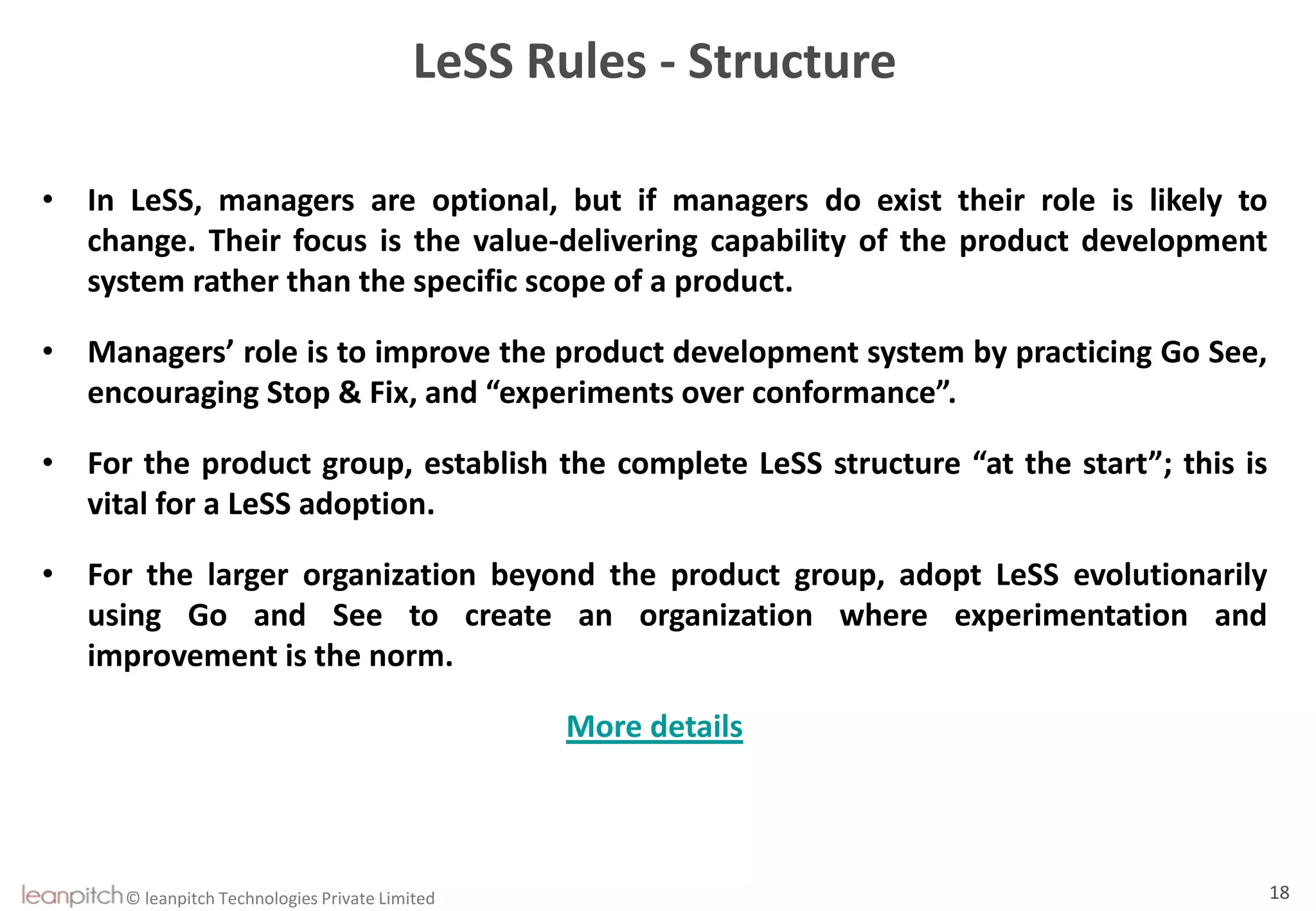© leanpitch Technologies Private Limited 18
LeSS Rules - Structure
• In LeSS, managers are optional, but if managers do exist their role is likely to
change. Their focus is the value-delivering capability of the product development
system rather than the specific scope of a product.
• Managers’ role is to improve the product development system by practicing Go See,
encouraging Stop & Fix, and “experiments over conformance”.
• For the product group, establish the complete LeSS structure “at the start”; this is
vital for a LeSS adoption.
• For the larger organization beyond the product group, adopt LeSS evolutionarily
using Go and See to create an organization where experimentation and
improvement is the norm.
More details
 