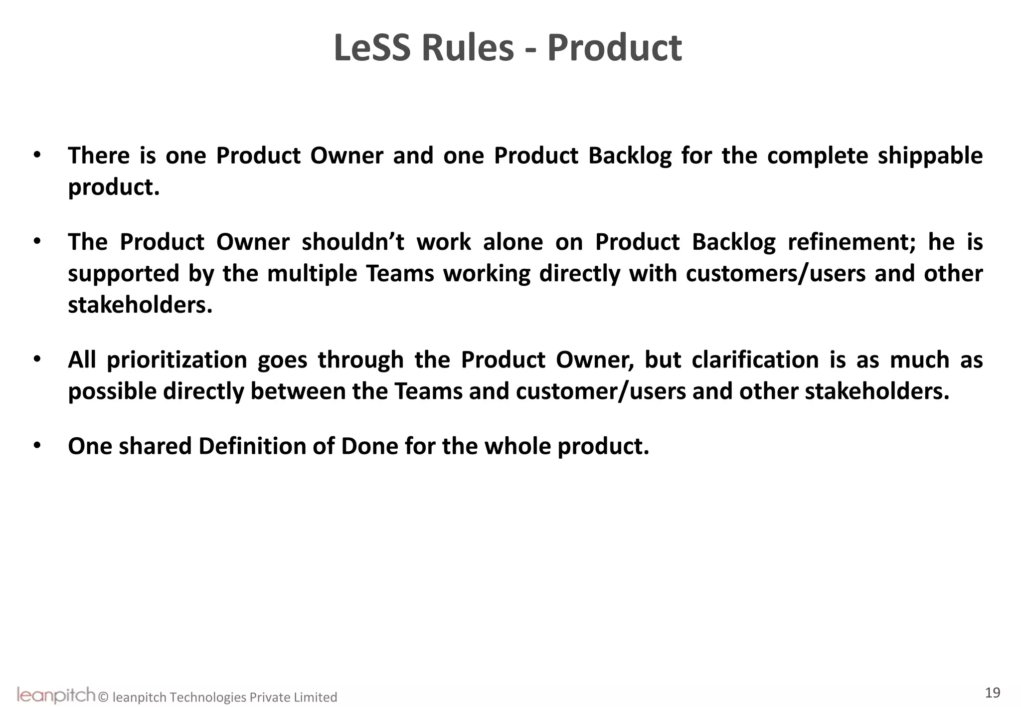 © leanpitch Technologies Private Limited 19
LeSS Rules - Product
• There is one Product Owner and one Product Backlog for the complete shippable
product.
• The Product Owner shouldn’t work alone on Product Backlog refinement; he is
supported by the multiple Teams working directly with customers/users and other
stakeholders.
• All prioritization goes through the Product Owner, but clarification is as much as
possible directly between the Teams and customer/users and other stakeholders.
• One shared Definition of Done for the whole product.
 