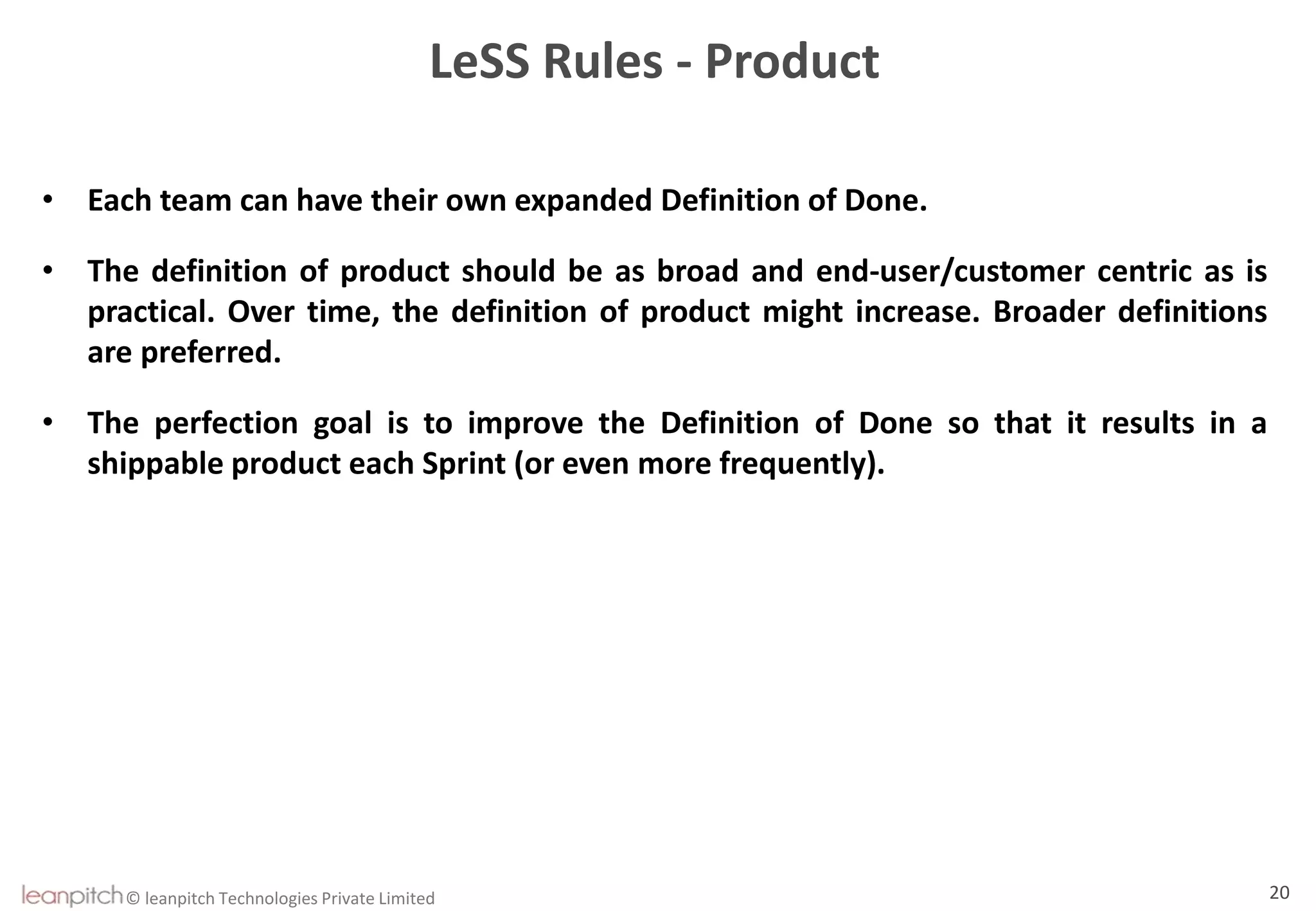 © leanpitch Technologies Private Limited 20
LeSS Rules - Product
• Each team can have their own expanded Definition of Done.
• The definition of product should be as broad and end-user/customer centric as is
practical. Over time, the definition of product might increase. Broader definitions
are preferred.
• The perfection goal is to improve the Definition of Done so that it results in a
shippable product each Sprint (or even more frequently).
 