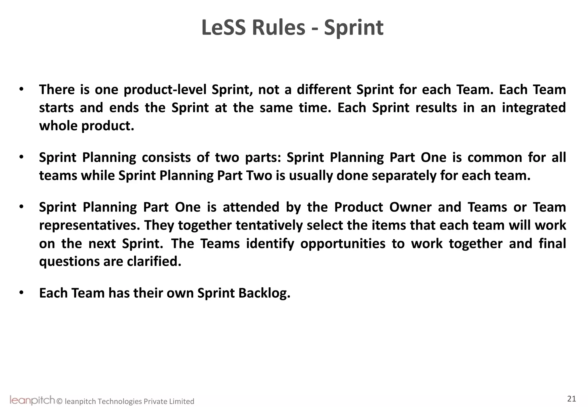 © leanpitch Technologies Private Limited 21
LeSS Rules - Sprint
• There is one product-level Sprint, not a different Sprint for each Team. Each Team
starts and ends the Sprint at the same time. Each Sprint results in an integrated
whole product.
• Sprint Planning consists of two parts: Sprint Planning Part One is common for all
teams while Sprint Planning Part Two is usually done separately for each team.
• Sprint Planning Part One is attended by the Product Owner and Teams or Team
representatives. They together tentatively select the items that each team will work
on the next Sprint. The Teams identify opportunities to work together and final
questions are clarified.
• Each Team has their own Sprint Backlog.
 