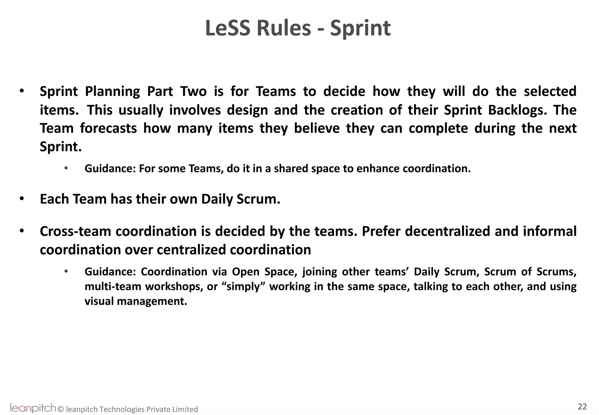 © leanpitch Technologies Private Limited 22
LeSS Rules - Sprint
• Sprint Planning Part Two is for Teams to decide how they will do the selected
items. This usually involves design and the creation of their Sprint Backlogs. The
Team forecasts how many items they believe they can complete during the next
Sprint.
• Guidance: For some Teams, do it in a shared space to enhance coordination.
• Each Team has their own Daily Scrum.
• Cross-team coordination is decided by the teams. Prefer decentralized and informal
coordination over centralized coordination
• Guidance: Coordination via Open Space, joining other teams’ Daily Scrum, Scrum of Scrums,
multi-team workshops, or “simply” working in the same space, talking to each other, and using
visual management.
 