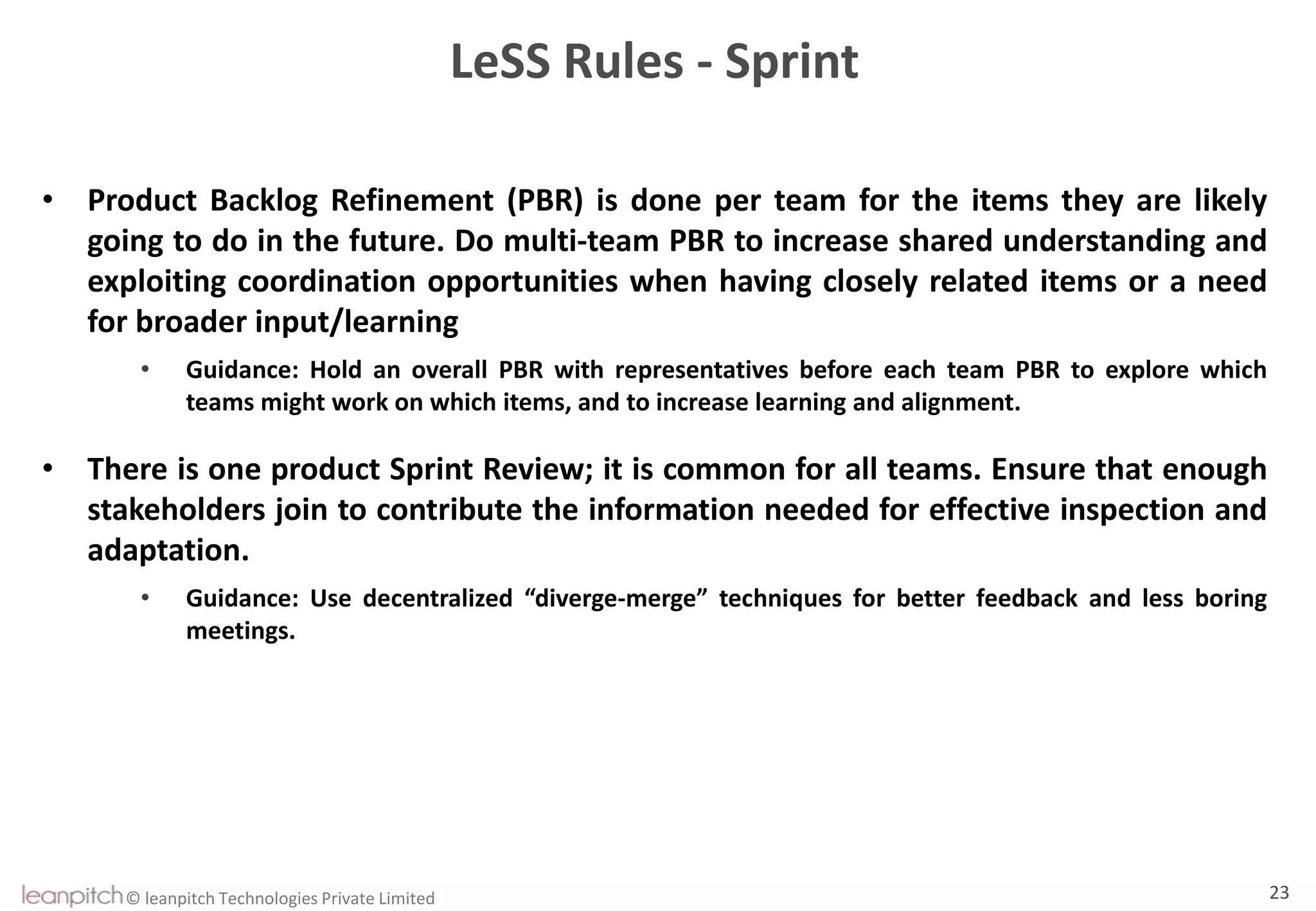 © leanpitch Technologies Private Limited 23
LeSS Rules - Sprint
• Product Backlog Refinement (PBR) is done per team for the items they are likely
going to do in the future. Do multi-team PBR to increase shared understanding and
exploiting coordination opportunities when having closely related items or a need
for broader input/learning
• Guidance: Hold an overall PBR with representatives before each team PBR to explore which
teams might work on which items, and to increase learning and alignment.
• There is one product Sprint Review; it is common for all teams. Ensure that enough
stakeholders join to contribute the information needed for effective inspection and
adaptation.
• Guidance: Use decentralized “diverge-merge” techniques for better feedback and less boring
meetings.
 