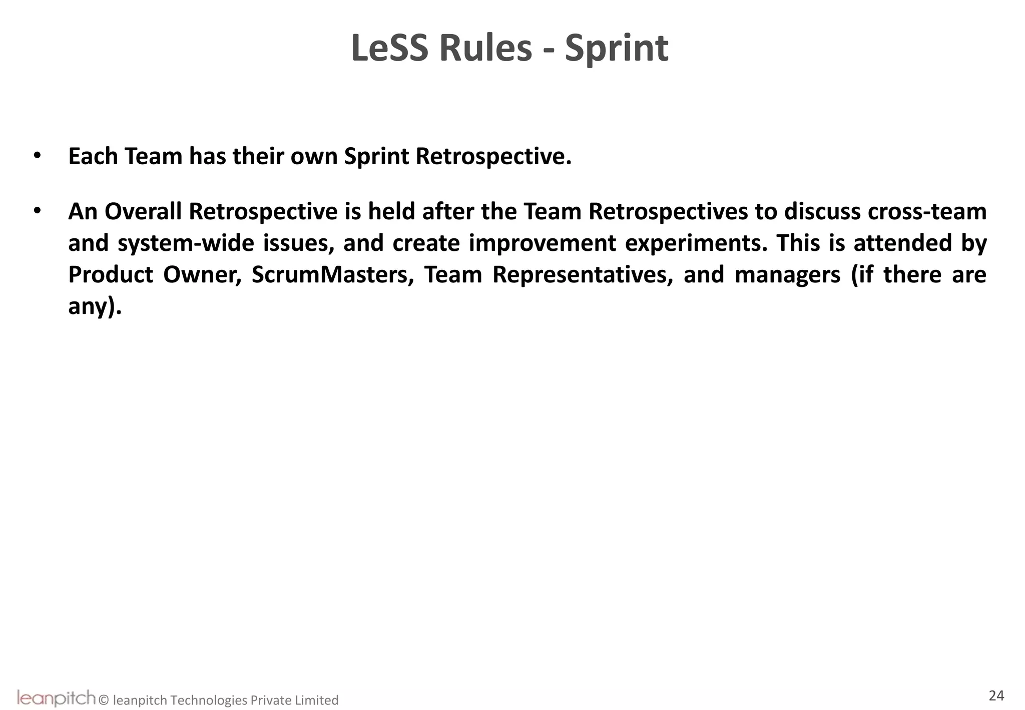 © leanpitch Technologies Private Limited 24
LeSS Rules - Sprint
• Each Team has their own Sprint Retrospective.
• An Overall Retrospective is held after the Team Retrospectives to discuss cross-team
and system-wide issues, and create improvement experiments. This is attended by
Product Owner, ScrumMasters, Team Representatives, and managers (if there are
any).
 