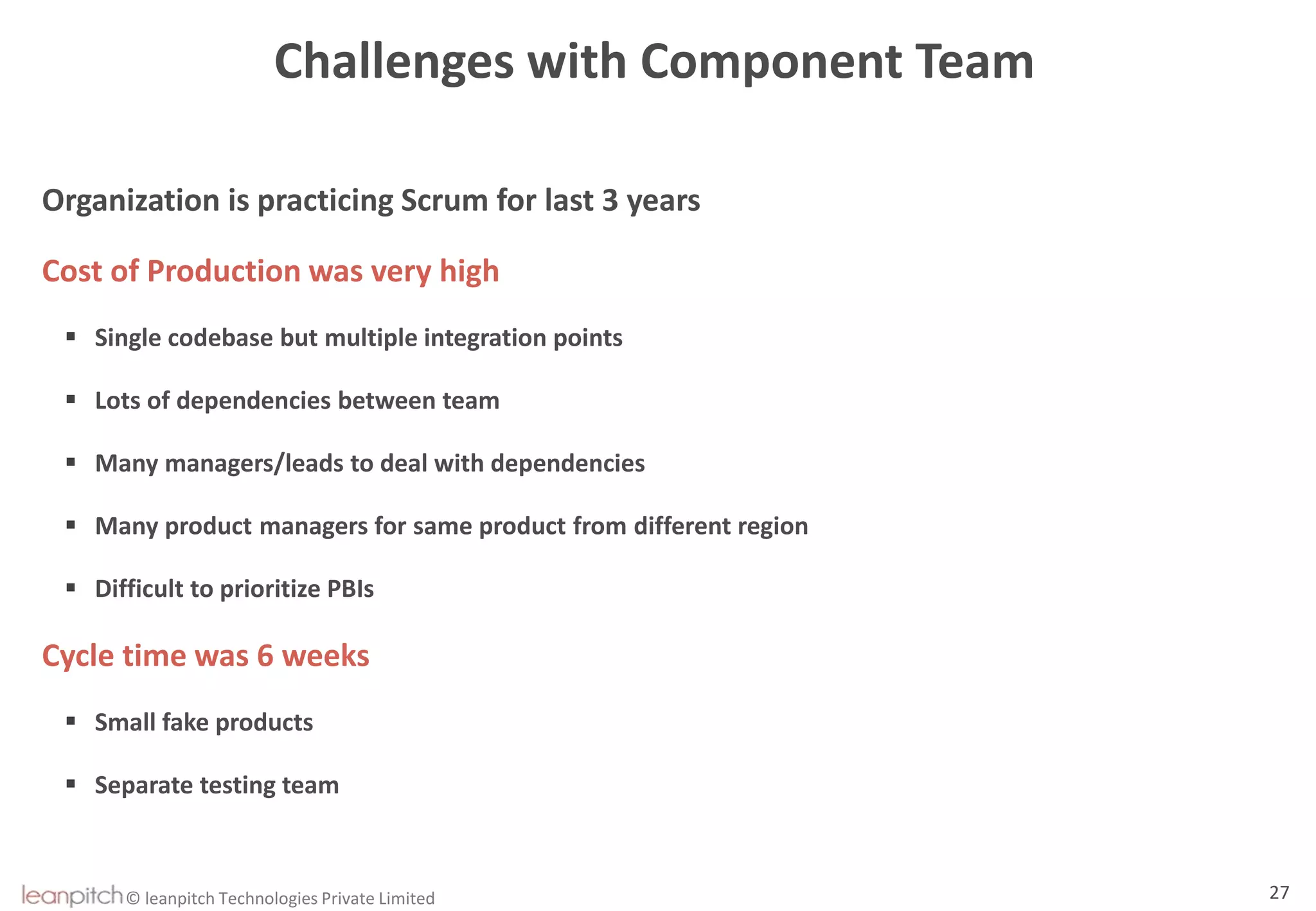 © leanpitch Technologies Private Limited 27
Challenges with Component Team
Organization is practicing Scrum for last 3 years
Cost of Production was very high
 Single codebase but multiple integration points
 Lots of dependencies between team
 Many managers/leads to deal with dependencies
 Many product managers for same product from different region
 Difficult to prioritize PBIs
Cycle time was 6 weeks
 Small fake products
 Separate testing team
 