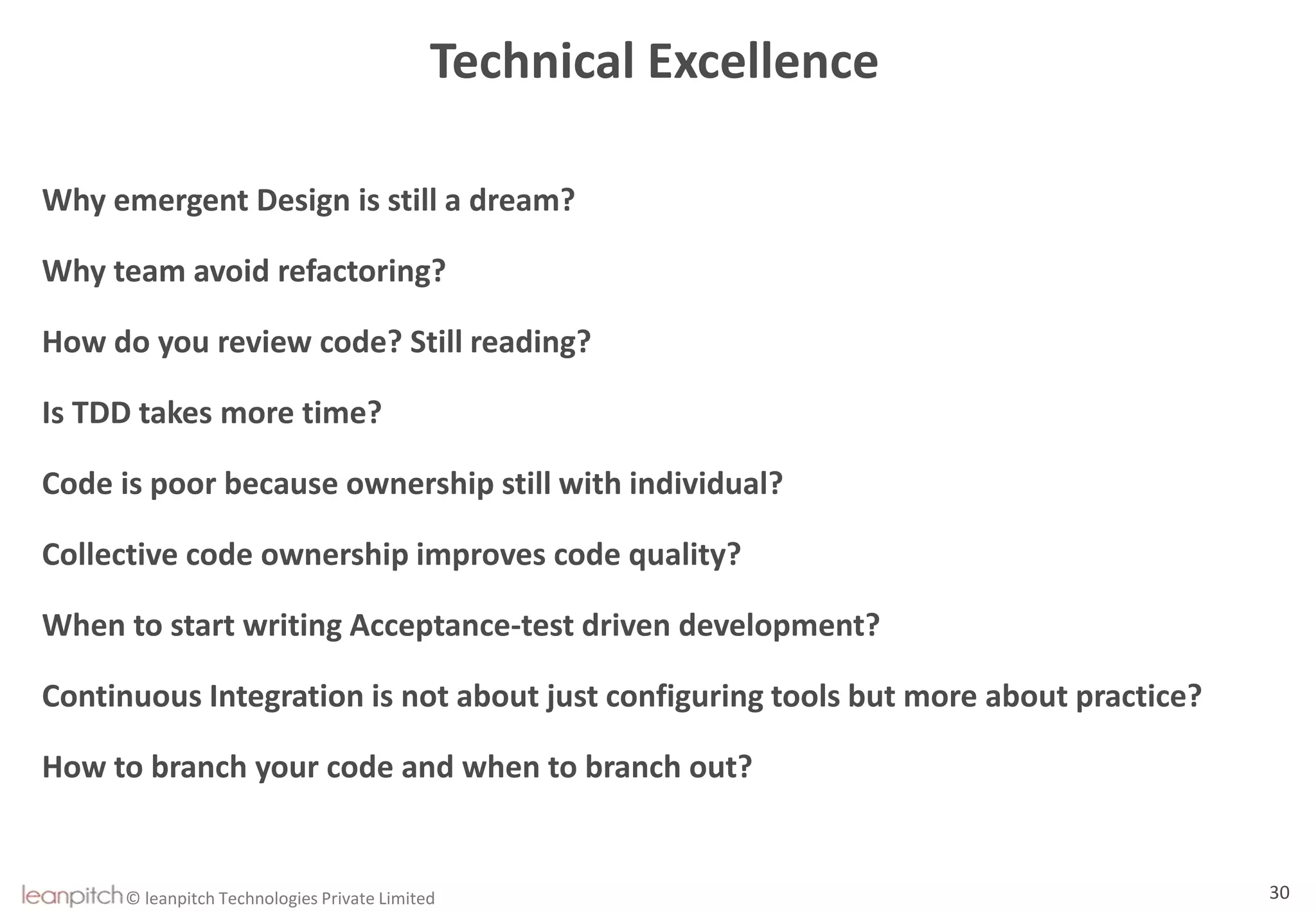 © leanpitch Technologies Private Limited 30
Technical Excellence
Why emergent Design is still a dream?
Why team avoid refactoring?
How do you review code? Still reading?
Is TDD takes more time?
Code is poor because ownership still with individual?
Collective code ownership improves code quality?
When to start writing Acceptance-test driven development?
Continuous Integration is not about just configuring tools but more about practice?
How to branch your code and when to branch out?
 