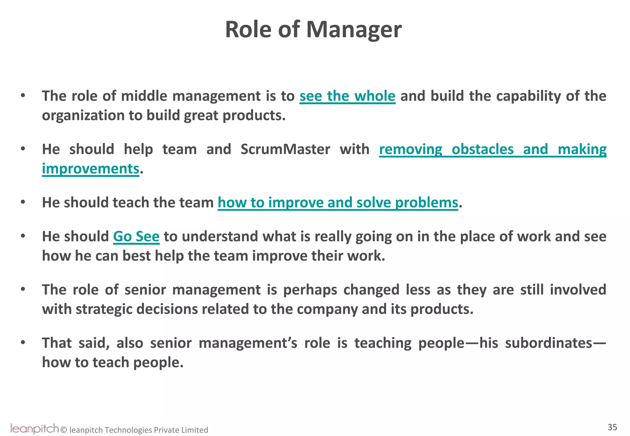 © leanpitch Technologies Private Limited 35
Role of Manager
• The role of middle management is to see the whole and build the capability of the
organization to build great products.
• He should help team and ScrumMaster with removing obstacles and making
improvements.
• He should teach the team how to improve and solve problems.
• He should Go See to understand what is really going on in the place of work and see
how he can best help the team improve their work.
• The role of senior management is perhaps changed less as they are still involved
with strategic decisions related to the company and its products.
• That said, also senior management’s role is teaching people—his subordinates—
how to teach people.
 