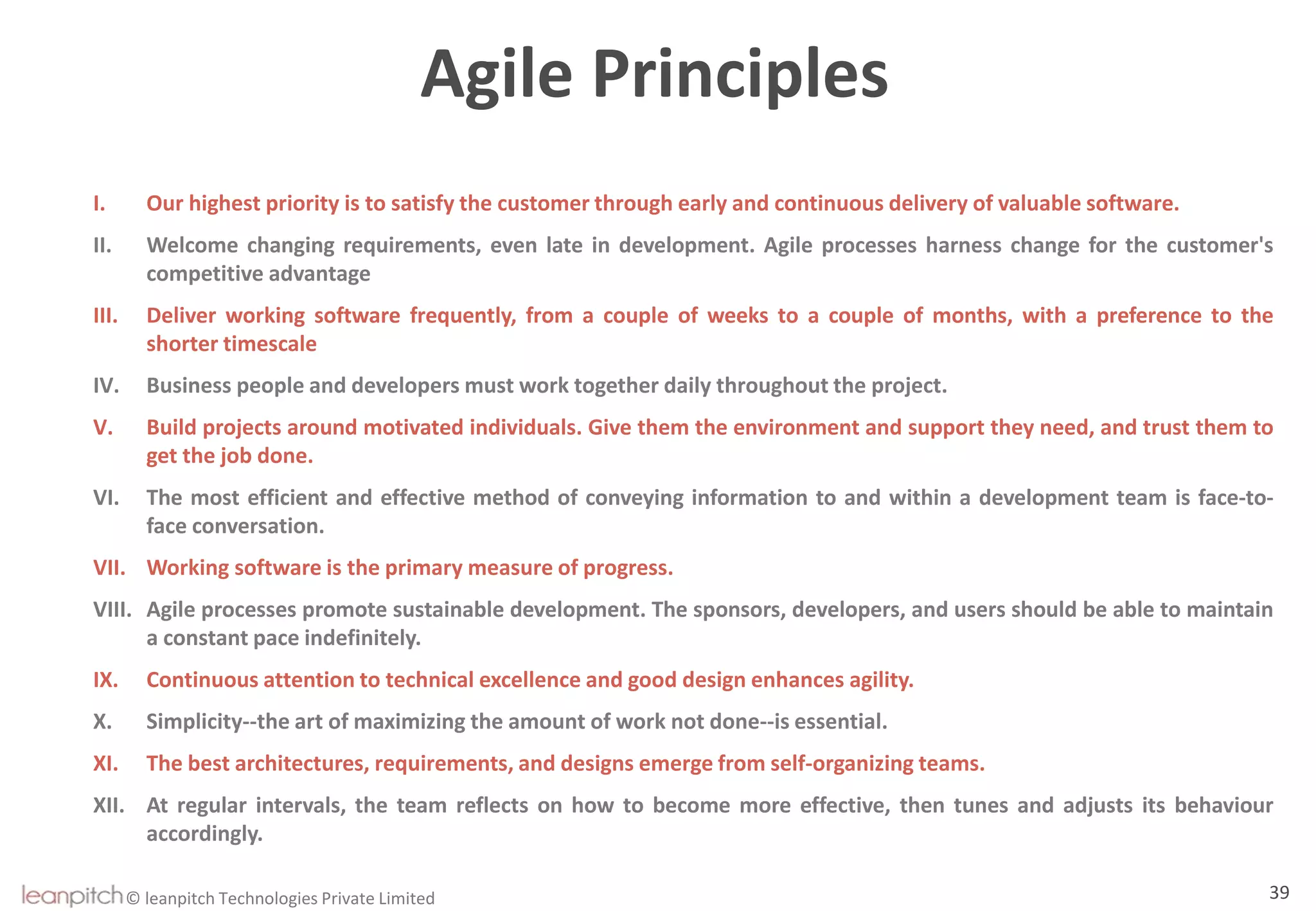 © leanpitch Technologies Private Limited
Agile Principles
I. Our highest priority is to satisfy the customer through early and continuous delivery of valuable software.
II. Welcome changing requirements, even late in development. Agile processes harness change for the customer's
competitive advantage
III. Deliver working software frequently, from a couple of weeks to a couple of months, with a preference to the
shorter timescale
IV. Business people and developers must work together daily throughout the project.
V. Build projects around motivated individuals. Give them the environment and support they need, and trust them to
get the job done.
VI. The most efficient and effective method of conveying information to and within a development team is face-to-
face conversation.
VII. Working software is the primary measure of progress.
VIII. Agile processes promote sustainable development. The sponsors, developers, and users should be able to maintain
a constant pace indefinitely.
IX. Continuous attention to technical excellence and good design enhances agility.
X. Simplicity--the art of maximizing the amount of work not done--is essential.
XI. The best architectures, requirements, and designs emerge from self-organizing teams.
XII. At regular intervals, the team reflects on how to become more effective, then tunes and adjusts its behaviour
accordingly.
39
 