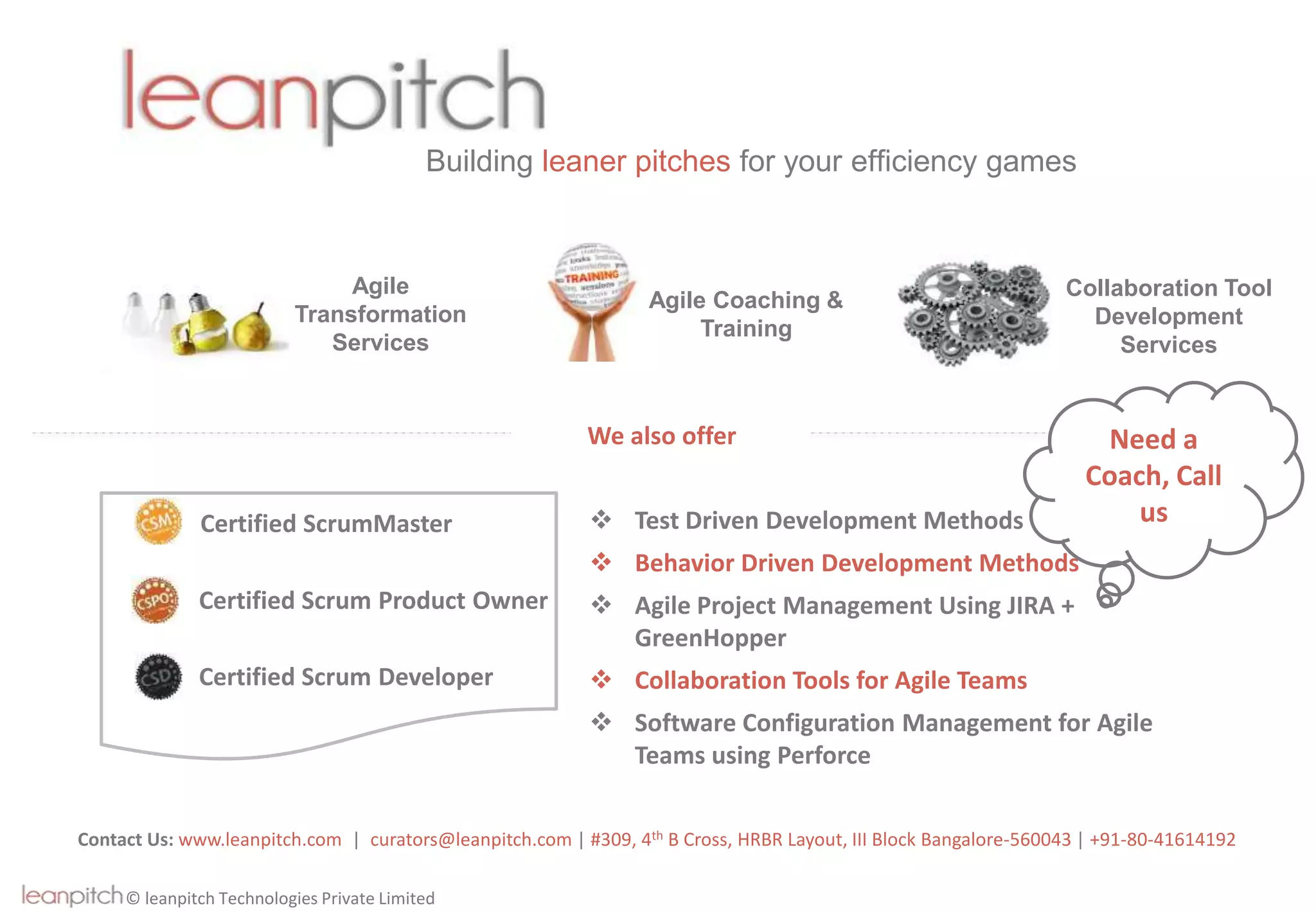 © leanpitch Technologies Private Limited
Building leaner pitches for your efficiency games
Contact Us: www.leanpitch.com | curators@leanpitch.com | #309, 4th B Cross, HRBR Layout, III Block Bangalore-560043 | +91-80-41614192
Agile
Transformation
Services
Agile Coaching &
Training
Collaboration Tool
Development
Services
We also offer
 Test Driven Development Methods
 Behavior Driven Development Methods
 Agile Project Management Using JIRA +
GreenHopper
 Collaboration Tools for Agile Teams
 Software Configuration Management for Agile
Teams using Perforce
Certified ScrumMaster
Certified Scrum Product Owner
Certified Scrum Developer
Need a
Coach, Call
us
 