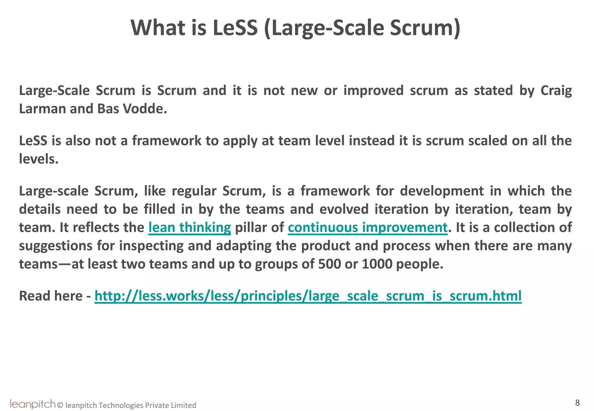 © leanpitch Technologies Private Limited 8
What is LeSS (Large-Scale Scrum)
Large-Scale Scrum is Scrum and it is not new or improved scrum as stated by Craig
Larman and Bas Vodde.
LeSS is also not a framework to apply at team level instead it is scrum scaled on all the
levels.
Large-scale Scrum, like regular Scrum, is a framework for development in which the
details need to be filled in by the teams and evolved iteration by iteration, team by
team. It reflects the lean thinking pillar of continuous improvement. It is a collection of
suggestions for inspecting and adapting the product and process when there are many
teams—at least two teams and up to groups of 500 or 1000 people.
Read here - http://less.works/less/principles/large_scale_scrum_is_scrum.html
 