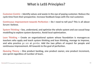 © leanpitch Technologies Private Limited 11
What is LeSS Principles?
Customer-Centric – Identify values and waste in the eye of paying customer. Reduce the
cycle time from their prospective. Increase feedback loops with the real customer.
Continuous Improvement towards Perfection – Do I need to tell you? This is all about
Scrum I believe.
System Thinking – See, understand, and optimize the whole system and use causal-loop
modelling to explore system dynamics. Avoid local optimization.
Lean Thinking – Create an organizational system whose foundation is managers-as
teachers who apply and teach system thinking and lean thinking, manage to improve,
and who practice go see at gemba. Add the two pillars of respect for people and
continuous improvement. All towards to the goal of perfection.
Queuing Theory – One product backlog, one product owner, one product increment,
one sprint regardless of number of team.
 