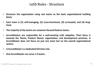 © leanpitch Technologies Private Limited 17
LeSS Rules - Structure
• Structure the organization using real teams as the basic organizational building
block.
• Each team is (1) self-managing, (2) cross-functional, (3) co-located, and (4) long-
lived.
• The majority of the teams are customer-focused feature teams.
• ScrumMasters are responsible for a well-working LeSS adoption. Their focus is
towards the Teams, Product Owner, organization, and development practices. A
ScrumMaster does not focus on just one team but on the overall organizational
system.
• A ScrumMaster is a dedicated full-time role.
• One ScrumMaster can serve 1-3 teams.
 