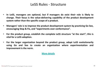 © leanpitch Technologies Private Limited 18
LeSS Rules - Structure
• In LeSS, managers are optional, but if managers do exist their role is likely to
change. Their focus is the value-delivering capability of the product development
system rather than the specific scope of a product.
• Managers’ role is to improve the product development system by practicing Go See,
encouraging Stop & Fix, and “experiments over conformance”.
• For the product group, establish the complete LeSS structure “at the start”; this is
vital for a LeSS adoption.
• For the larger organization beyond the product group, adopt LeSS evolutionarily
using Go and See to create an organization where experimentation and
improvement is the norm.
More details
 