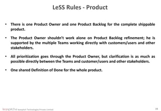 © leanpitch Technologies Private Limited 19
LeSS Rules - Product
• There is one Product Owner and one Product Backlog for the complete shippable
product.
• The Product Owner shouldn’t work alone on Product Backlog refinement; he is
supported by the multiple Teams working directly with customers/users and other
stakeholders.
• All prioritization goes through the Product Owner, but clarification is as much as
possible directly between the Teams and customer/users and other stakeholders.
• One shared Definition of Done for the whole product.
 