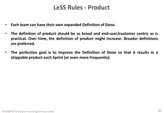© leanpitch Technologies Private Limited 20
LeSS Rules - Product
• Each team can have their own expanded Definition of Done.
• The definition of product should be as broad and end-user/customer centric as is
practical. Over time, the definition of product might increase. Broader definitions
are preferred.
• The perfection goal is to improve the Definition of Done so that it results in a
shippable product each Sprint (or even more frequently).
 