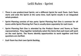 © leanpitch Technologies Private Limited 21
LeSS Rules - Sprint
• There is one product-level Sprint, not a different Sprint for each Team. Each Team
starts and ends the Sprint at the same time. Each Sprint results in an integrated
whole product.
• Sprint Planning consists of two parts: Sprint Planning Part One is common for all
teams while Sprint Planning Part Two is usually done separately for each team.
• Sprint Planning Part One is attended by the Product Owner and Teams or Team
representatives. They together tentatively select the items that each team will work
on the next Sprint. The Teams identify opportunities to work together and final
questions are clarified.
• Each Team has their own Sprint Backlog.
 