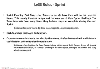 © leanpitch Technologies Private Limited 22
LeSS Rules - Sprint
• Sprint Planning Part Two is for Teams to decide how they will do the selected
items. This usually involves design and the creation of their Sprint Backlogs. The
Team forecasts how many items they believe they can complete during the next
Sprint.
• Guidance: For some Teams, do it in a shared space to enhance coordination.
• Each Team has their own Daily Scrum.
• Cross-team coordination is decided by the teams. Prefer decentralized and informal
coordination over centralized coordination
• Guidance: Coordination via Open Space, joining other teams’ Daily Scrum, Scrum of Scrums,
multi-team workshops, or “simply” working in the same space, talking to each other, and using
visual management.
 