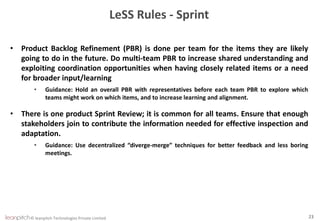 © leanpitch Technologies Private Limited 23
LeSS Rules - Sprint
• Product Backlog Refinement (PBR) is done per team for the items they are likely
going to do in the future. Do multi-team PBR to increase shared understanding and
exploiting coordination opportunities when having closely related items or a need
for broader input/learning
• Guidance: Hold an overall PBR with representatives before each team PBR to explore which
teams might work on which items, and to increase learning and alignment.
• There is one product Sprint Review; it is common for all teams. Ensure that enough
stakeholders join to contribute the information needed for effective inspection and
adaptation.
• Guidance: Use decentralized “diverge-merge” techniques for better feedback and less boring
meetings.
 