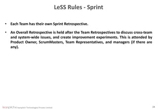 © leanpitch Technologies Private Limited 24
LeSS Rules - Sprint
• Each Team has their own Sprint Retrospective.
• An Overall Retrospective is held after the Team Retrospectives to discuss cross-team
and system-wide issues, and create improvement experiments. This is attended by
Product Owner, ScrumMasters, Team Representatives, and managers (if there are
any).
 