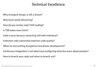 © leanpitch Technologies Private Limited 30
Technical Excellence
Why emergent Design is still a dream?
Why team avoid refactoring?
How do you review code? Still reading?
Is TDD takes more time?
Code is poor because ownership still with individual?
Collective code ownership improves code quality?
When to start writing Acceptance-test driven development?
Continuous Integration is not about just configuring tools but more about practice?
How to branch your code and when to branch out?
 
