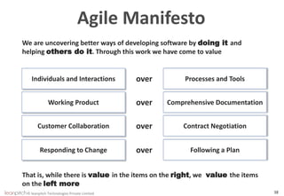 © leanpitch Technologies Private Limited 38
Agile Manifesto
We are uncovering better ways of developing software by doing it and
helping others do it. Through this work we have come to value
Individuals and Interactions Processes and Toolsover
Working Product Comprehensive Documentationover
Customer Collaboration Contract Negotiationover
Responding to Change Following a Planover
That is, while there is value in the items on the right, we value the items
on the left more
 