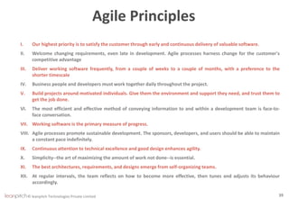 © leanpitch Technologies Private Limited
Agile Principles
I. Our highest priority is to satisfy the customer through early and continuous delivery of valuable software.
II. Welcome changing requirements, even late in development. Agile processes harness change for the customer's
competitive advantage
III. Deliver working software frequently, from a couple of weeks to a couple of months, with a preference to the
shorter timescale
IV. Business people and developers must work together daily throughout the project.
V. Build projects around motivated individuals. Give them the environment and support they need, and trust them to
get the job done.
VI. The most efficient and effective method of conveying information to and within a development team is face-to-
face conversation.
VII. Working software is the primary measure of progress.
VIII. Agile processes promote sustainable development. The sponsors, developers, and users should be able to maintain
a constant pace indefinitely.
IX. Continuous attention to technical excellence and good design enhances agility.
X. Simplicity--the art of maximizing the amount of work not done--is essential.
XI. The best architectures, requirements, and designs emerge from self-organizing teams.
XII. At regular intervals, the team reflects on how to become more effective, then tunes and adjusts its behaviour
accordingly.
39
 