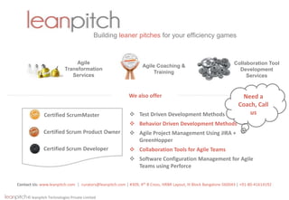 © leanpitch Technologies Private Limited
Building leaner pitches for your efficiency games
Contact Us: www.leanpitch.com | curators@leanpitch.com | #309, 4th B Cross, HRBR Layout, III Block Bangalore-560043 | +91-80-41614192
Agile
Transformation
Services
Agile Coaching &
Training
Collaboration Tool
Development
Services
We also offer
 Test Driven Development Methods
 Behavior Driven Development Methods
 Agile Project Management Using JIRA +
GreenHopper
 Collaboration Tools for Agile Teams
 Software Configuration Management for Agile
Teams using Perforce
Certified ScrumMaster
Certified Scrum Product Owner
Certified Scrum Developer
Need a
Coach, Call
us
 