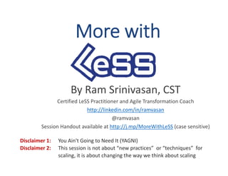 More with
By Ram Srinivasan, CST
Certified LeSS Practitioner and Agile Transformation Coach
http://linkedin.com/in/ramvasan
@ramvasan
Session Handout available at http://j.mp/MoreWithLeSS (case sensitive)
Disclaimer 1: You Ain't Going to Need It (YAGNI)
Disclaimer 2: This session is not about “new practices” or “techniques” for
scaling, it is about changing the way we think about scaling
 