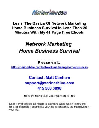 Learn The Basics Of Network Marketing
  Home Business Survival In Less Than 20
   Minutes With My 41 Page Free Ebook:


           Network Marketing
         Home Business Survival

                          Please visit:
  http://marinerblue.com/network-marketing-home-business


                Contact: Matt Canham
              support@marinerblue.com
                    415 508 3898
             Network Marketing: Less Work More Play


Does it ever feel like all you do is just work, work, work? I know that
for a lot of people it seems like your job is constantly the main event in
your life.
 