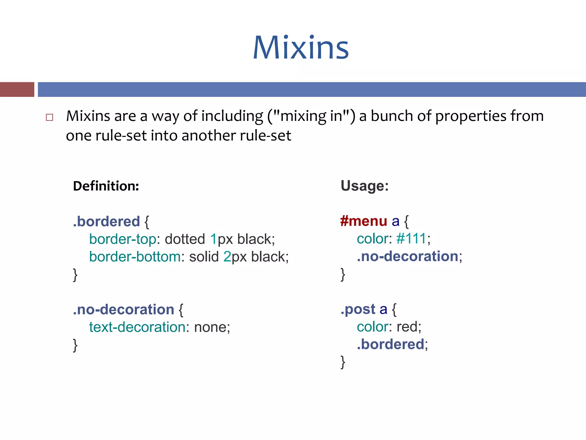 Mixins
 Mixins are a way of including ("mixing in") a bunch of properties from
one rule-set into another rule-set
Definition:
.bordered {
border-top: dotted 1px black;
border-bottom: solid 2px black;
}
.no-decoration {
text-decoration: none;
}
Usage:
#menu a {
color: #111;
.no-decoration;
}
.post a {
color: red;
.bordered;
}
 