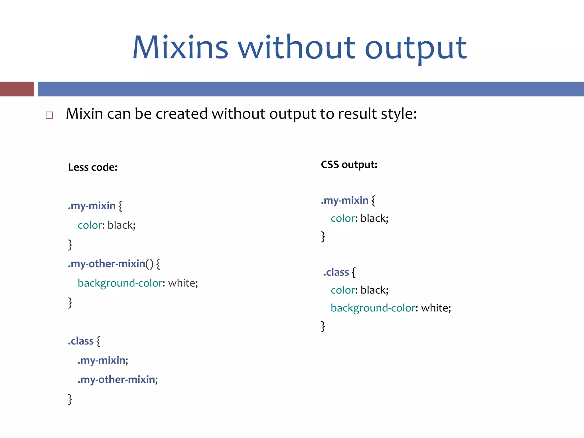 Mixins without output
 Mixin can be created without output to result style:
CSS output:
.my-mixin {
color: black;
}
.class {
color: black;
background-color: white;
}
Less code:
.my-mixin {
color: black;
}
.my-other-mixin() {
background-color: white;
}
.class {
.my-mixin;
.my-other-mixin;
}
 