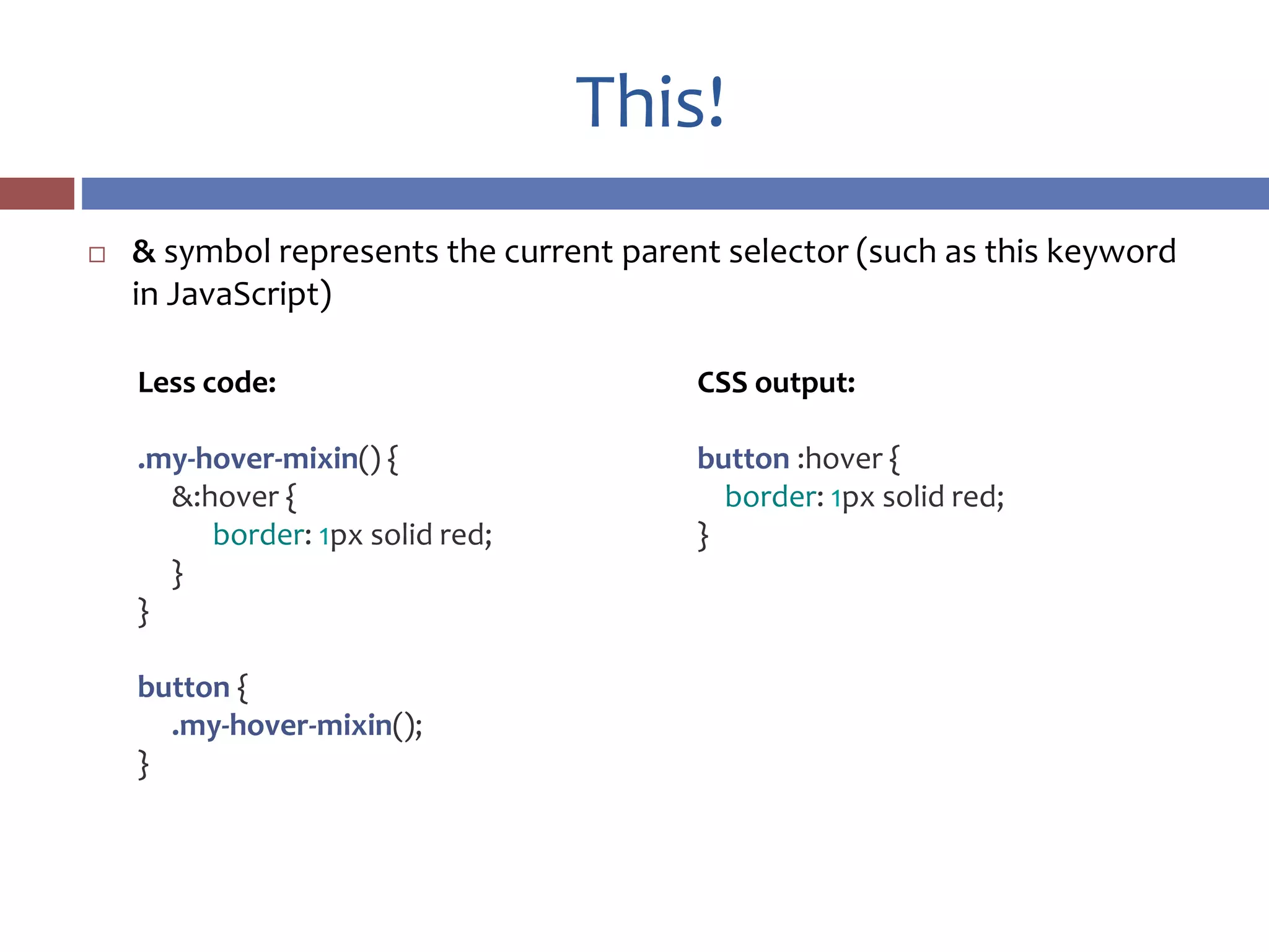 This!
 & symbol represents the current parent selector (such as this keyword
in JavaScript)
CSS output:
button :hover {
border: 1px solid red;
}
Less code:
.my-hover-mixin() {
&:hover {
border: 1px solid red;
}
}
button {
.my-hover-mixin();
}
 