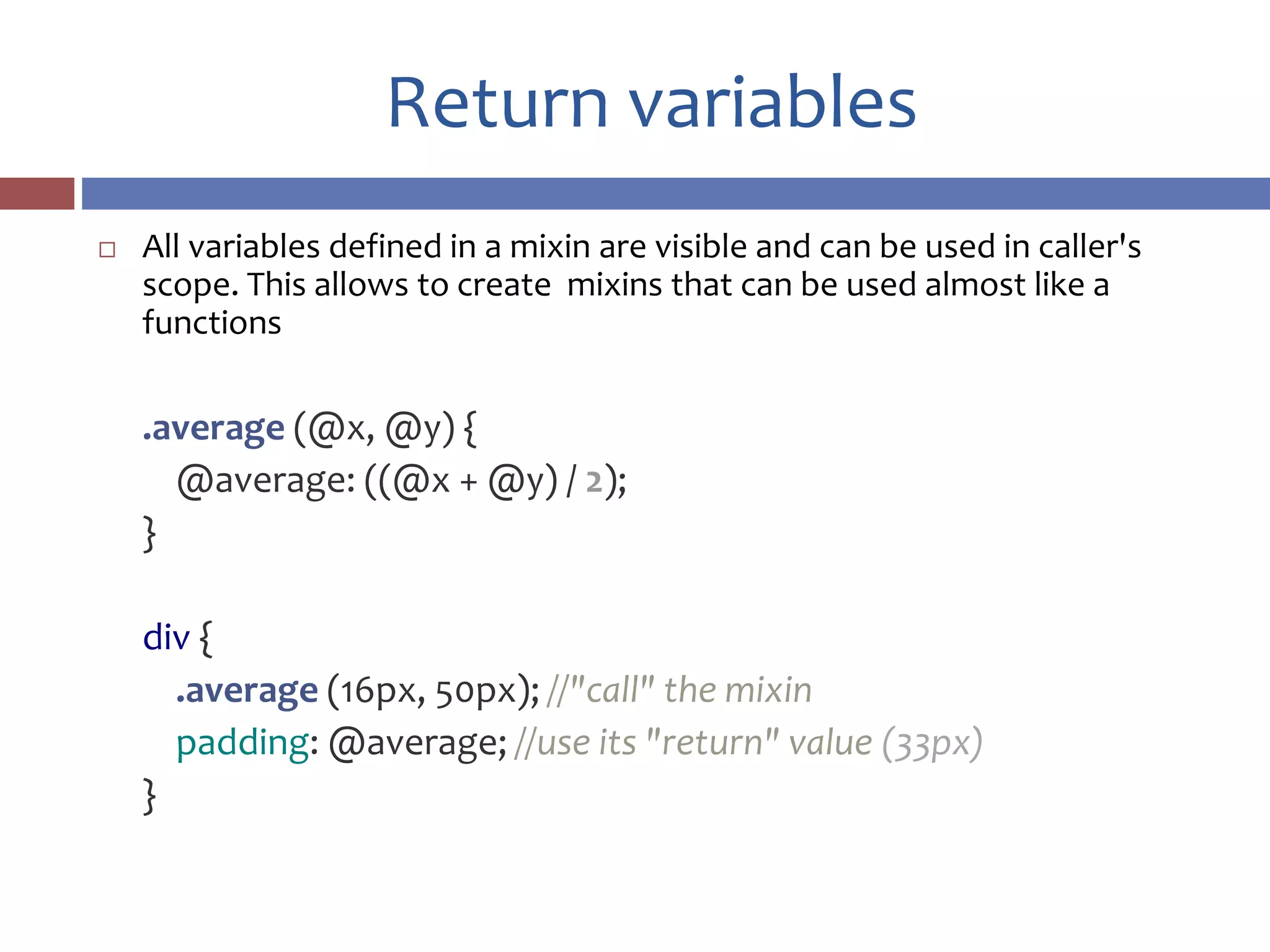 Return variables
 All variables defined in a mixin are visible and can be used in caller's
scope. This allows to create mixins that can be used almost like a
functions
.average (@x, @y) {
@average: ((@x + @y) / 2);
}
div {
.average (16px, 50px); //"call" the mixin
padding: @average; //use its "return" value (33px)
}
 