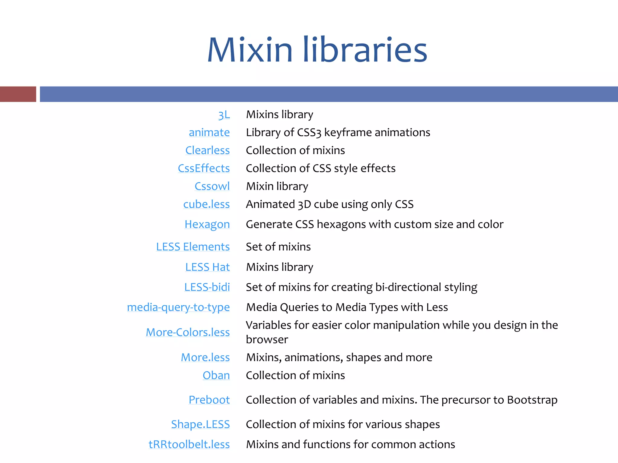 Mixin libraries
3L Mixins library
animate Library of CSS3 keyframe animations
Clearless Collection of mixins
CssEffects Collection of CSS style effects
Cssowl Mixin library
cube.less Animated 3D cube using only CSS
Hexagon Generate CSS hexagons with custom size and color
LESS Elements Set of mixins
LESS Hat Mixins library
LESS-bidi Set of mixins for creating bi-directional styling
media-query-to-type Media Queries to Media Types with Less
More-Colors.less
Variables for easier color manipulation while you design in the
browser
More.less Mixins, animations, shapes and more
Oban Collection of mixins
Preboot Collection of variables and mixins. The precursor to Bootstrap
Shape.LESS Collection of mixins for various shapes
tRRtoolbelt.less Mixins and functions for common actions
 