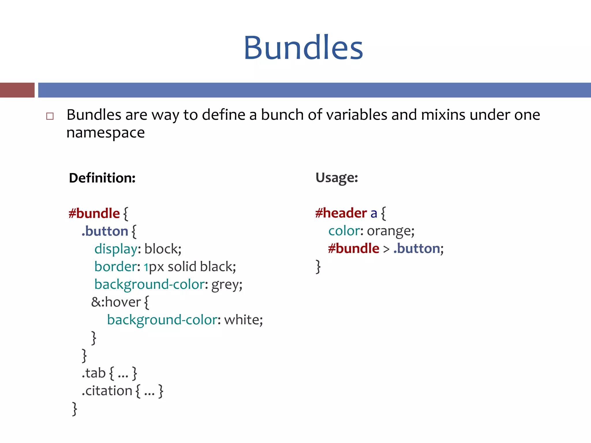 Bundles
 Bundles are way to define a bunch of variables and mixins under one
namespace
Usage:
#header a {
color: orange;
#bundle > .button;
}
Definition:
#bundle {
.button {
display: block;
border: 1px solid black;
background-color: grey;
&:hover {
background-color: white;
}
}
.tab { ... }
.citation { ... }
}
 