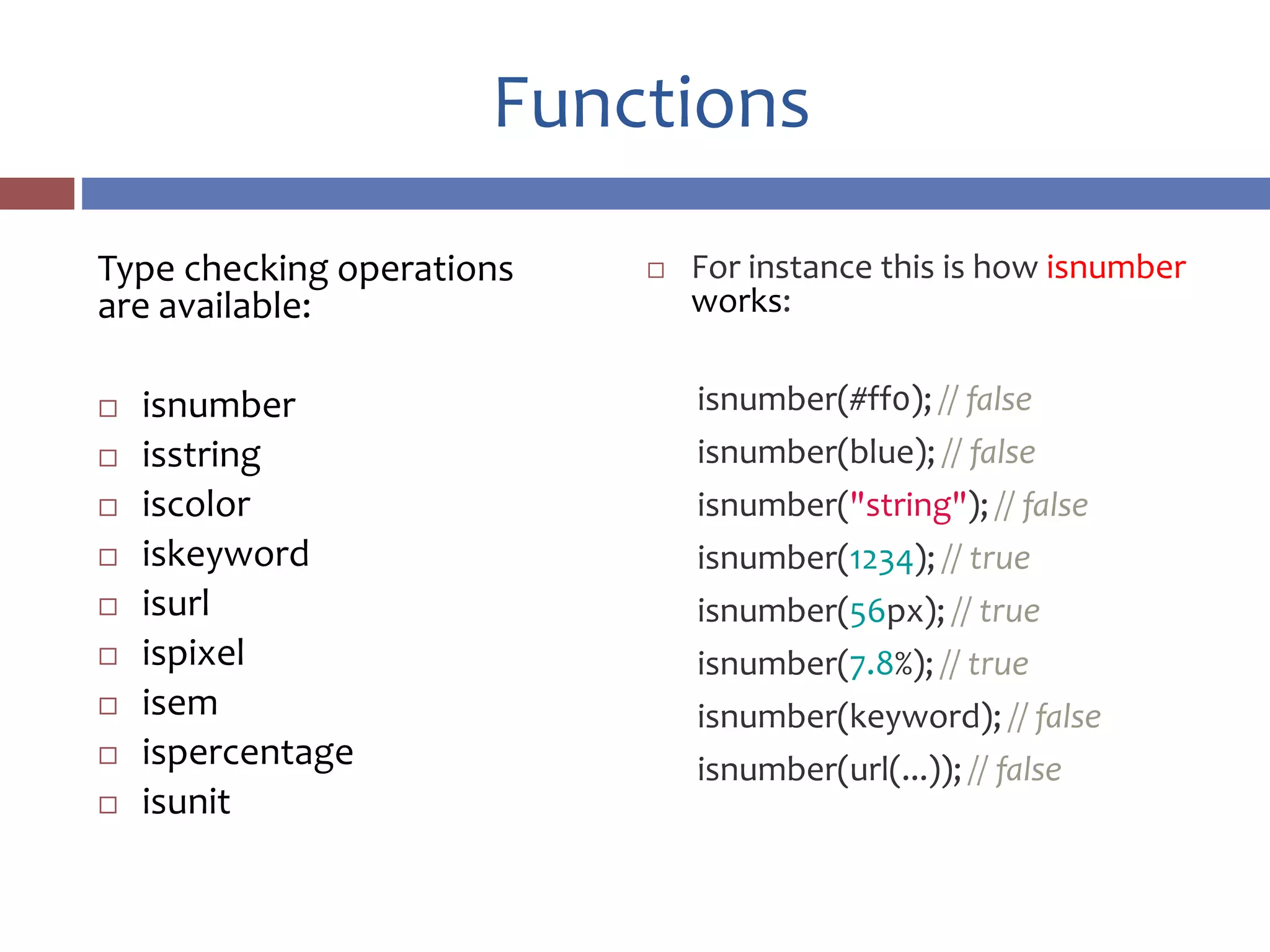 Functions
Type checking operations
are available:
 isnumber
 isstring
 iscolor
 iskeyword
 isurl
 ispixel
 isem
 ispercentage
 isunit
 For instance this is how isnumber
works:
isnumber(#ff0); // false
isnumber(blue); // false
isnumber("string"); // false
isnumber(1234); // true
isnumber(56px); // true
isnumber(7.8%); // true
isnumber(keyword); // false
isnumber(url(...)); // false
 