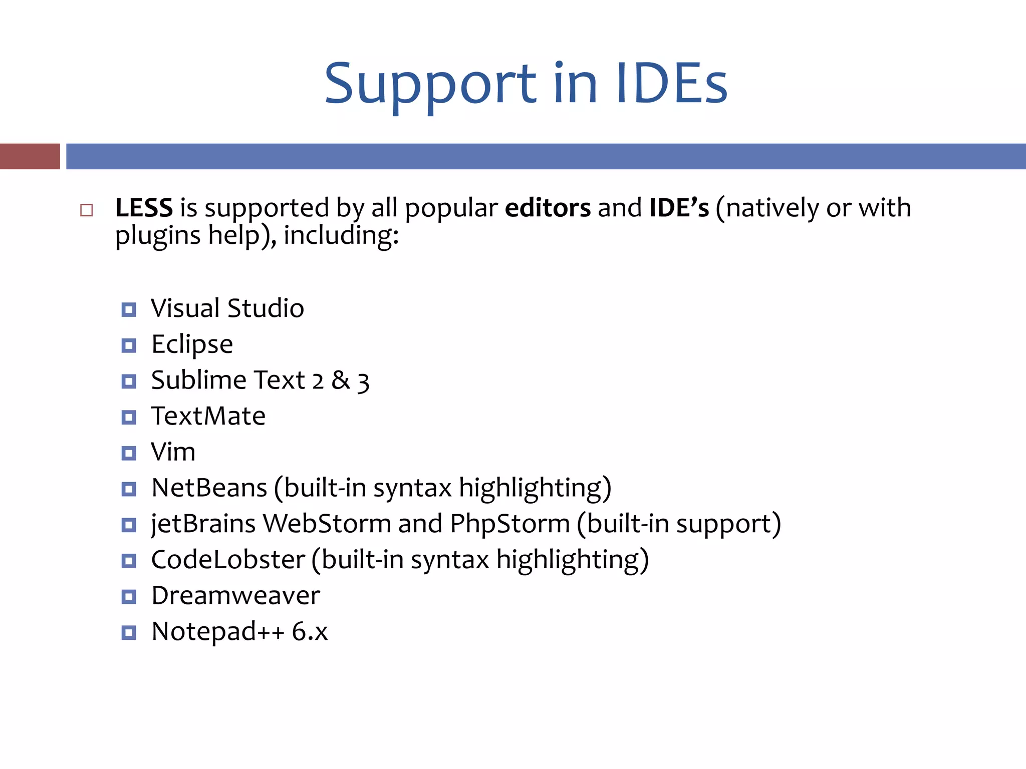 Support in IDEs
 LESS is supported by all popular editors and IDE’s (natively or with
plugins help), including:
 Visual Studio
 Eclipse
 Sublime Text 2 & 3
 TextMate
 Vim
 NetBeans (built-in syntax highlighting)
 jetBrains WebStorm and PhpStorm (built-in support)
 CodeLobster (built-in syntax highlighting)
 Dreamweaver
 Notepad++ 6.x
 