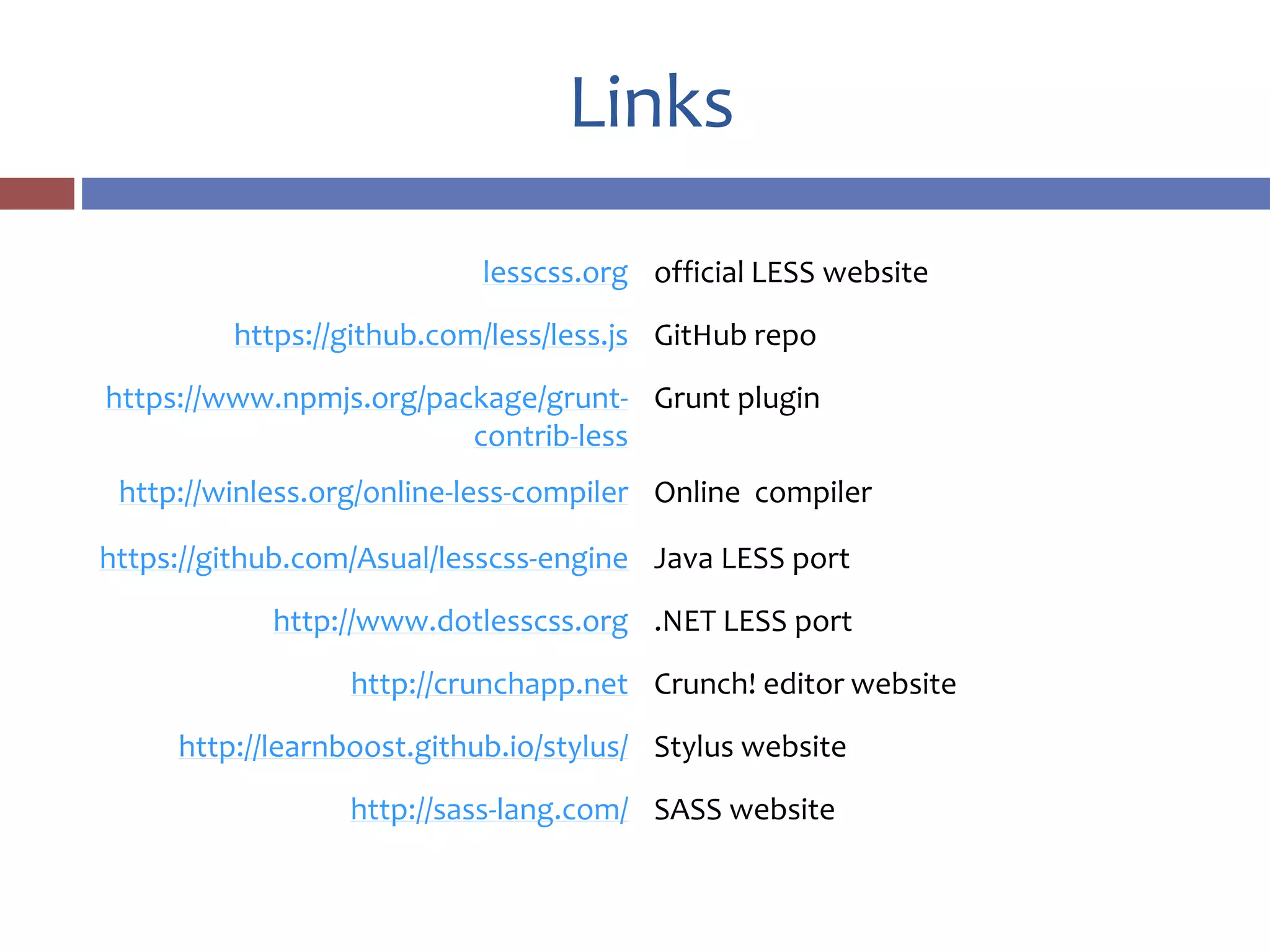 Links
lesscss.org official LESS website
https://github.com/less/less.js GitHub repo
https://www.npmjs.org/package/grunt-
contrib-less
Grunt plugin
http://winless.org/online-less-compiler Online compiler
https://github.com/Asual/lesscss-engine Java LESS port
http://www.dotlesscss.org .NET LESS port
http://crunchapp.net Crunch! editor website
http://learnboost.github.io/stylus/ Stylus website
http://sass-lang.com/ SASS website
 
