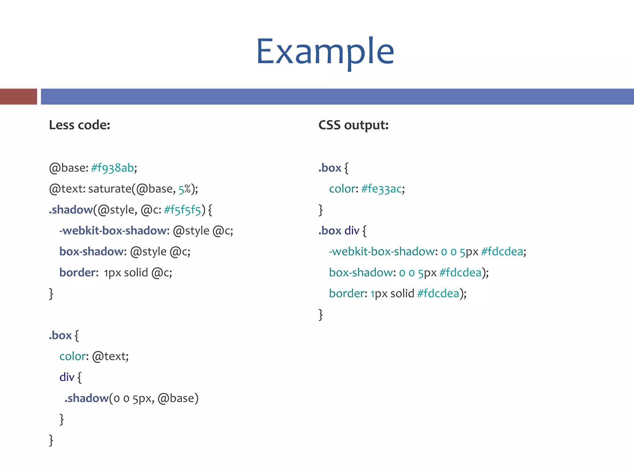Example
Less code:
@base: #f938ab;
@text: saturate(@base, 5%);
.shadow(@style, @c: #f5f5f5) {
-webkit-box-shadow: @style @c;
box-shadow: @style @c;
border: 1px solid @c;
}
.box {
color: @text;
div {
.shadow(0 0 5px, @base)
}
}
CSS output:
.box {
color: #fe33ac;
}
.box div {
-webkit-box-shadow: 0 0 5px #fdcdea;
box-shadow: 0 0 5px #fdcdea);
border: 1px solid #fdcdea);
}
 
