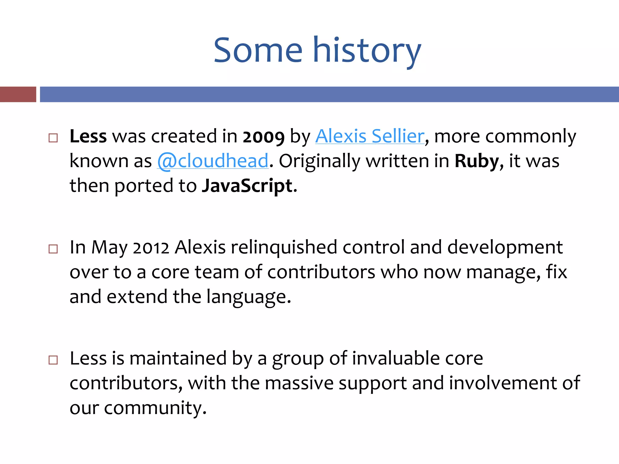 Some history
 Less was created in 2009 by Alexis Sellier, more commonly
known as @cloudhead. Originally written in Ruby, it was
then ported to JavaScript.
 In May 2012 Alexis relinquished control and development
over to a core team of contributors who now manage, fix
and extend the language.
 Less is maintained by a group of invaluable core
contributors, with the massive support and involvement of
our community.
 