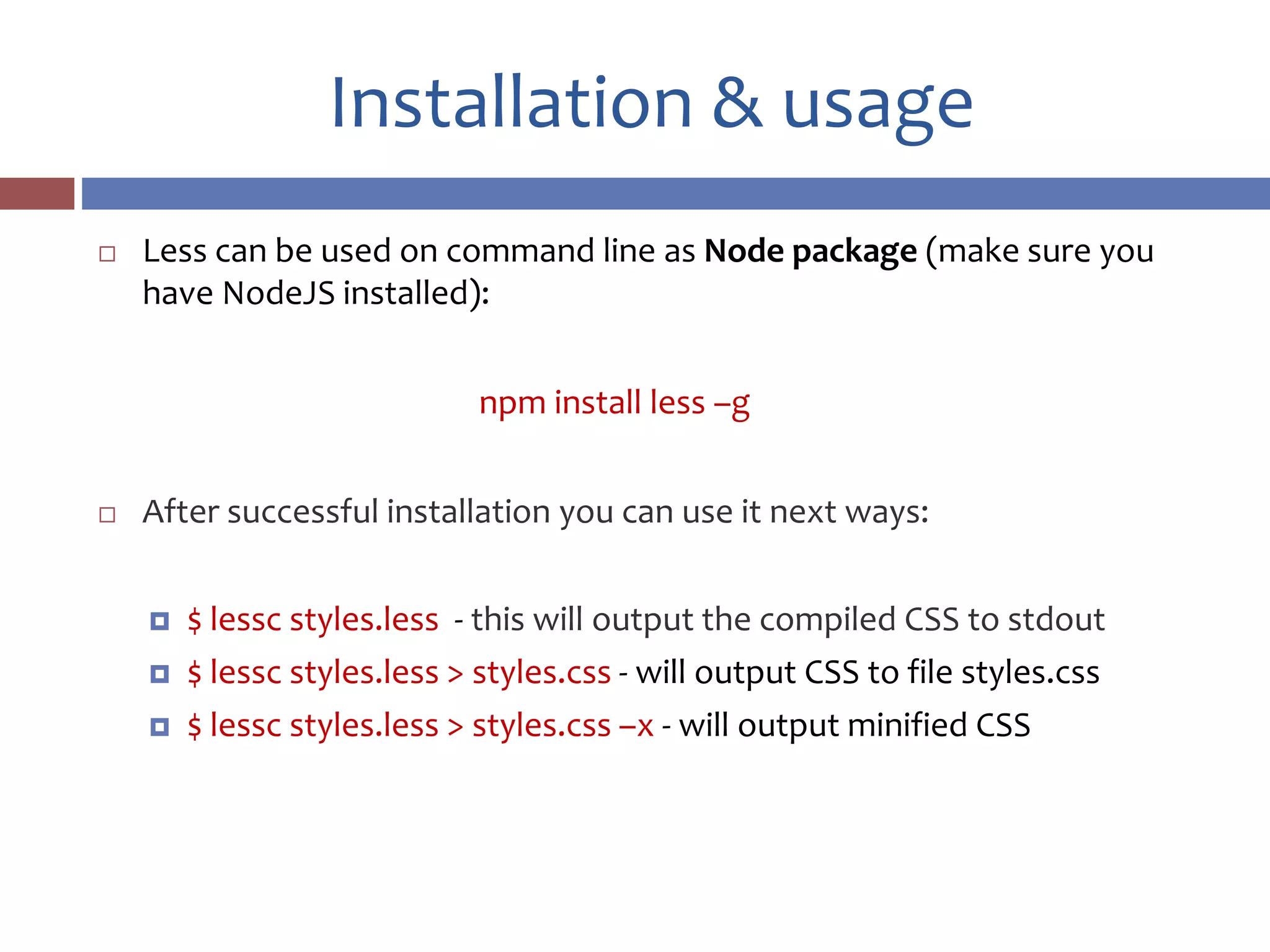 Installation & usage
 Less can be used on command line as Node package (make sure you
have NodeJS installed):
npm install less –g
 After successful installation you can use it next ways:
 $ lessc styles.less - this will output the compiled CSS to stdout
 $ lessc styles.less > styles.css - will output CSS to file styles.css
 $ lessc styles.less > styles.css –x - will output minified CSS
 