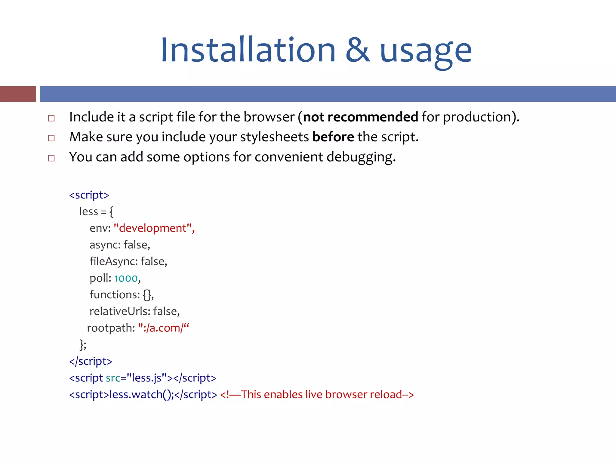 Installation & usage
 Include it a script file for the browser (not recommended for production).
 Make sure you include your stylesheets before the script.
 You can add some options for convenient debugging.
<script>
less = {
env: "development",
async: false,
fileAsync: false,
poll: 1000,
functions: {},
relativeUrls: false,
rootpath: ":/a.com/“
};
</script>
<script src="less.js"></script>
<script>less.watch();</script> <!—This enables live browser reload-->
 